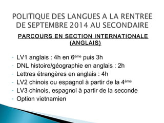 PARCOURS EN SECTION INTERNATIONALE
(ANGLAIS)
- LV1 anglais : 4h en 6ème
puis 3h
- DNL histoire/géographie en anglais : 2h
- Lettres étrangères en anglais : 4h
- LV2 chinois ou espagnol à partir de la 4ème
- LV3 chinois, espagnol à partir de la seconde
- Option vietnamien
 