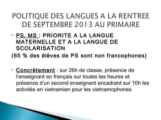  PS, MS : PRIORITE A LA LANGUE
MATERNELLE ET A LA LANGUE DE
SCOLARISATION
(65 % des élèves de PS sont non francophones)
 Concrètement : sur 26h de classe, présence de
l’enseignant en français sur toutes les heures et
présence d’un second enseignant encadrant sur 10h les
activités en vietnamien pour les vietnamophones
 