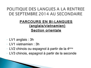 PARCOURS EN BI-LANGUES
(anglais/vietnamien)
Section orientale
- LV1 anglais : 3h
- LV1 vietnamien : 3h
- LV2 chinois ou espagnol à partir de la 4ème
- LV3 chinois, espagnol à partir de la seconde
 