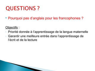  Pourquoi pas d’anglais pour les francophones ?
Objectifs :
- Priorité donnée à l’apprentissage de la langue maternelle
- Garantir une meilleure entrée dans l’apprentissage de
l’écrit et de la lecture
 