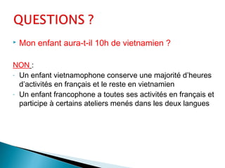  Mon enfant aura-t-il 10h de vietnamien ?
NON :
- Un enfant vietnamophone conserve une majorité d’heures
d’activités en français et le reste en vietnamien
- Un enfant francophone a toutes ses activités en français et
participe à certains ateliers menés dans les deux langues
 