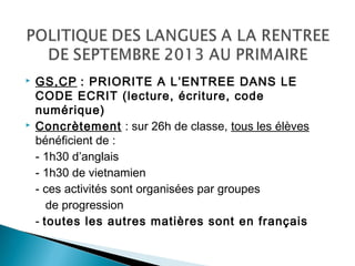  GS,CP : PRIORITE A L’ENTREE DANS LE
CODE ECRIT (lecture, écriture, code
numérique)
 Concrètement : sur 26h de classe, tous les élèves
bénéficient de :
- 1h30 d’anglais
- 1h30 de vietnamien
- ces activités sont organisées par groupes
de progression
- toutes les autres matières sont en français
 