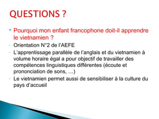  Pourquoi mon enfant francophone doit-il apprendre
le vietnamien ?
- Orientation N°2 de l’AEFE
- L’apprentissage parallèle de l’anglais et du vietnamien à
volume horaire égal a pour objectif de travailler des
compétences linguistiques différentes (écoute et
prononciation de sons, …)
- Le vietnamien permet aussi de sensibiliser à la culture du
pays d’accueil
 