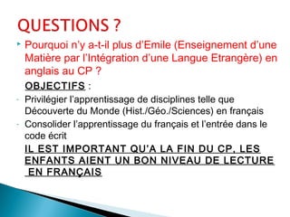  Pourquoi n’y a-t-il plus d’Emile (Enseignement d’une
Matière par l’Intégration d’une Langue Etrangère) en
anglais au CP ?
OBJECTIFS :
- Privilégier l’apprentissage de disciplines telle que
Découverte du Monde (Hist./Géo./Sciences) en français
- Consolider l’apprentissage du français et l’entrée dans le
code écrit
IL EST IMPORTANT QU’A LA FIN DU CP, LES
ENFANTS AIENT UN BON NIVEAU DE LECTURE
EN FRANÇAIS
 