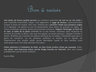 10
Bon à savoir
Une photo de bonne qualité permet aux acheteurs potentiels de voir en un clin d'œil à
quoi ressemble exactement l'objet. C'est également un gage de sérieux, particulièrement
lorsque la photo est réussie. Pour cela, n'hésitez pas à prendre l'objet sous plusieurs angles
et à regrouper vos photos en une (la présentation d'une photo est gratuite sur eBay), ou
mieux à présenter plusieurs photos aux éventuels acheteurs. Soignez l'éclairage, le fond uni
et clair, la taille de la photo (640x480 est un bon format, choisissez cette résolution au
moment de prendre la photo, cela vous fera gagner un temps précieux), indiquez l'échelle si
besoin. N'hésitez pas à prendre les défauts éventuels de vos objets, l'honnêteté paye dans ce
genre de commerce, car les acheteurs préfèrent un vendeur qui va signaler les
imperfections d'un produit plutôt qu'une description rapide et sans mention d'une
quelconque usure d'un objet pourtant d'occasion.
Faites attention à l'utilisation du flash, en face d'une surface vitrée par exemple. Enfin,
une photo vaut beaucoup mieux qu'une image trouvée sur Internet, dont vous n'aurez
probablement pas les droits d'ailleurs.
Source EBay
 