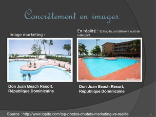 11
Concrètement en images
Don Juan Beach Resort,
République Dominicaine
Source : http://www.topito.com/top-photos-dhotels-marketing-vs-realite
Image marketing :
Don Juan Beach Resort,
République Dominicaine
En réalité : Et hop là, un bâtiment sorti de
nulle part.
 