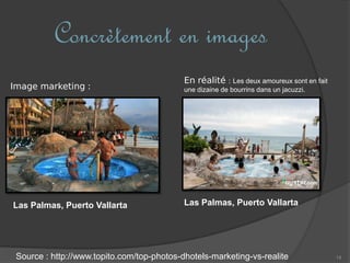 14
Concrètement en images
Source : http://www.topito.com/top-photos-dhotels-marketing-vs-realite
Image marketing :
En réalité : Les deux amoureux sont en fait
une dizaine de bourrins dans un jacuzzi.
Las Palmas, Puerto Vallarta Las Palmas, Puerto Vallarta
 