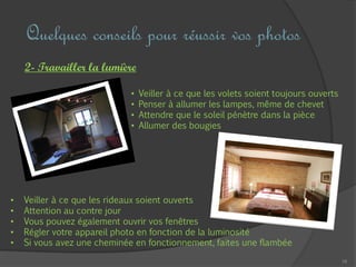 16
Quelques conseils pour réussir vos photos
2- Travailler la lumière
• Veiller à ce que les volets soient toujours ouverts
• Penser à allumer les lampes, même de chevet
• Attendre que le soleil pénètre dans la pièce
• Allumer des bougies
• Veiller à ce que les rideaux soient ouverts
• Attention au contre jour
• Vous pouvez également ouvrir vos fenêtres
• Régler votre appareil photo en fonction de la luminosité
• Si vous avez une cheminée en fonctionnement, faites une flambée
 