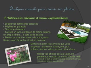 18
Quelques conseils pour réussir vos photos
4- Valorisez les extérieurs et services supplémentaires
• Soigner les tontes des pelouses
• Dépliez les parasols
• Sortez les transats
• Laissez un livre, un flacon de crème solaire,
un drap de bain… à côté de la piscine
• Mettez en avant les atouts de votre jardin :
fleurs, salon de jardin s’il est en bon état
Mettez en avant les services que vous
proposez : barbecue, balançoire, jeux
enfants, piscine, vélos, jacuzzi, pièce d’eau…
Prenez vos photos dos au soleil, de
préférence le matin ou en fin d’après midi
(entre 11 et 16 h la lumière est trop importante et vous
risquez des photos surexposées)
 