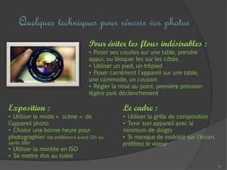 21
Quelques techniques pour réussir vos photos
Pour éviter les flous indésirables :
• Poser ses coudes sur une table, prendre
appui, ou bloquer les sur les côtés.
• Utiliser un pied, un trépied
• Poser carrément l’appareil sur une table,
une commode, un coussin
• Régler la mise au point, première pression
légère puis déclenchement
Le cadre :
• Utiliser la grille de composition
• Tenir son appareil avec le
minimum de doigts
• Si manque de visibilité sur l’écran,
préférez le viseur
Exposition :
• Utiliser le mode « scène » de
l’appareil photo
• Choisir une bonne heure pour
photographier (de préférence avant 11h ou
après 16h)
• Utiliser la montée en ISO
• Se mettre dos au soleil
 
