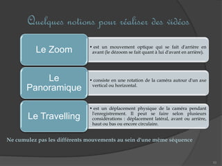 Quelques notions pour réaliser des vidéos
53
• est un mouvement optique qui se fait d'arrière en
avant (le dézoom se fait quant à lui d'avant en arrière).Le Zoom
• consiste en une rotation de la caméra autour d'un axe
vertical ou horizontal.
Le
Panoramique
• est un déplacement physique de la caméra pendant
l'enregistrement. Il peut se faire selon plusieurs
considérations : déplacement latéral, avant ou arrière,
haut ou bas ou encore circulaire.
Le Travelling
Ne cumulez pas les différents mouvements au sein d'une même séquence
 