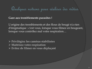 Quelques notions pour réaliser des vidéos
54
Gare aux tremblements parasites !
L'origine des tremblements et des flous de bougé n'a rien
d'énigmatique : c'est vous, lorsque vous filmez en bougeant,
lorsque vous contrôlez mal votre respiration…
 Privilégiez les caméras stabilisées
 Maîtrisez votre respiration
 Evitez de filmer en vous déplaçant
 