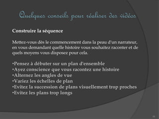 Quelques conseils pour réaliser des vidéos
55
Construire la séquence
Mettez-vous dès le commencement dans la peau d'un narrateur,
en vous demandant quelle histoire vous souhaitez raconter et de
quels moyens vous disposez pour cela.
•Pensez à débuter sur un plan d'ensemble
•Ayez conscience que vous racontez une histoire
•Alternez les angles de vue
•Variez les échelles de plan
•Evitez la succession de plans visuellement trop proches
•Evitez les plans trop longs
 