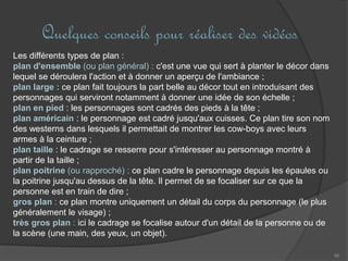 Quelques conseils pour réaliser des vidéos
56
Les différents types de plan :
plan d'ensemble (ou plan général) : c'est une vue qui sert à planter le décor dans
lequel se déroulera l'action et à donner un aperçu de l'ambiance ;
plan large : ce plan fait toujours la part belle au décor tout en introduisant des
personnages qui serviront notamment à donner une idée de son échelle ;
plan en pied : les personnages sont cadrés des pieds à la tête ;
plan américain : le personnage est cadré jusqu'aux cuisses. Ce plan tire son nom
des westerns dans lesquels il permettait de montrer les cow-boys avec leurs
armes à la ceinture ;
plan taille : le cadrage se resserre pour s'intéresser au personnage montré à
partir de la taille ;
plan poitrine (ou rapproché) : ce plan cadre le personnage depuis les épaules ou
la poitrine jusqu'au dessus de la tête. Il permet de se focaliser sur ce que la
personne est en train de dire ;
gros plan : ce plan montre uniquement un détail du corps du personnage (le plus
généralement le visage) ;
très gros plan : ici le cadrage se focalise autour d'un détail de la personne ou de
la scène (une main, des yeux, un objet).
 