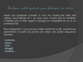 Quelques outils gratuits pour fabriquer des vidéos
58
Après ces quelques conseils, si vous ne voulez pas faire des
vidéos vous-mêmes et / ou que vous n’avez pas le matériel,
n’hésitez pas à faire appel à quelqu’un d’expérience ou à un
professionnel.
Plus simplement, vous pouvez utiliser plutôt les outils suivants qui
permettent à partir de photos de créer une petite séquence
animée :
• Animoto,
• Kizoa,
• Pixiz,
• Bloggif,
• Grafme…
 