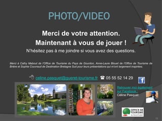 PHOTO/VIDEO
Merci de votre attention.
Maintenant à vous de jouer !
N’hésitez pas à me joindre si vous avez des questions.
Merci à Cathy Mabout de l’Office de Tourisme du Pays de Gourdon, Anne-Laure Blouet de l’Office de Tourisme de
Brière et Sophie Couvraud de Destination Bretagne Sud pour leurs présentations qui m’ont largement inspirées.
72
 celine.pasquet@gueret-tourisme.fr  05 55 52 14 29
Retrouver moi également
sur Facebook :
Céline Pasquet
 
