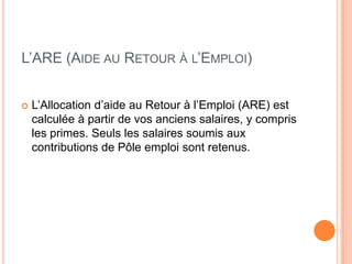 L’ARE (AIDE AU RETOUR À L’EMPLOI)


   L’Allocation d’aide au Retour à l’Emploi (ARE) est
    calculée à partir de vos anciens salaires, y compris
    les primes. Seuls les salaires soumis aux
    contributions de Pôle emploi sont retenus.
 