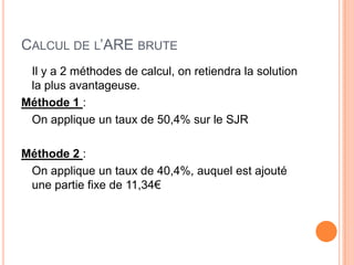 CALCUL DE L’ARE BRUTE
 Il y a 2 méthodes de calcul, on retiendra la solution
 la plus avantageuse.
Méthode 1 :
 On applique un taux de 50,4% sur le SJR

Méthode 2 :
 On applique un taux de 40,4%, auquel est ajouté
 une partie fixe de 11,34€
 