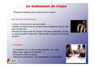 Le traitement du risque
 Plusieurs manières de se prémunir d’un risque :


Ne rien faire et se dire que :

•« si ça n’arrive pas on aura eu raison … »
•l’impact du risque pris en compte est acceptable et que je suis
prêt à l’assumer …
•l’impact du risque pris en compte n’est pas acceptable, que je
ne suis pas prêt à l’assumer, mais que je n’ai pas le choix ni les
moyens …



 L’anticiper :

 •Le transférer sur un tiers (externalisation; ex.: paye,
 affacturage, agence de sécurité …)
 •S’assurer contre ce risque
 •Faire de la prévention , de l’anticipation, du traitement
 