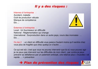 Il y a des risques :
Internes à l’entreprise :
Accident, maladie
Outil de production vétuste
Manque de compétence
Etc ...

Externes à l’entreprise :
Local : Un fournisseur en difficulté
National : Réglementation qui change
International : Surproduction dans un autre pays, cours des monnaies …
Etc …

Ou les 2 : un client en difficulté vous paiera d’autant moins qu’il sentira chez
vous plus de fragilité que chez quelqu’un d’autre …

Ce qui est sûr, c’est que vous ne pouvez intervenir que là où vous pouvez agir :
je ne peux pas intervenir sur les difficultés de mon client ; par contre je peux
prévenir sa défaillance par un paiement anticipé, une relance plus « musclée » et
rapide … = prévention

           Plan de prévention des risques
 