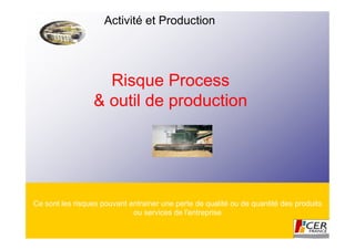 Activité et Production




                   Risque Process
                 & outil de production




Ce sont les risques pouvant entrainer une perte de qualité ou de quantité des produits
                             ou services de l'entreprise
 