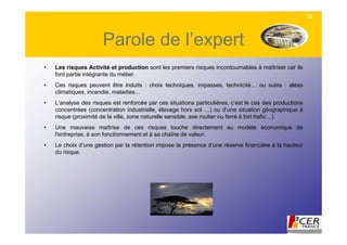 16



                      Parole de l’expert
•   Les risques Activité et production sont les premiers risques incontournables à maîtriser car ils
    font partie intégrante du métier.
•   Ces risques peuvent être induits : choix techniques, impasses, technicité… ou subis : aléas
    climatiques, incendie, maladies…
•   L’analyse des risques est renforcée par ces situations particulières, c’est le cas des productions
    concentrées (concentration industrielle, élevage hors sol …) ou d’une situation géographique à
    risque (proximité de la ville, zone naturelle sensible, axe routier ou ferré à fort trafic…).
•   Une mauvaise maîtrise de ces risques touche directement au modèle économique de
    l'entreprise, à son fonctionnement et à sa chaîne de valeur.
•   Le choix d’une gestion par la rétention impose la présence d’une réserve financière à la hauteur
    du risque.
 