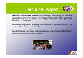 19



                       Parole de l’expert
•   Les risques économiques et financiers sont principalement liés aux fluctuations des prix de
    vente et des prix des matières premières. Le risque marché est un risque difficile à anticiper et
    généralement subi par le producteur. Une stratégie commerciale s’impose pour limiter
    l’exposition à ce type de risque.

•   Ces risques sont renforcés par la présence de monoproduction sur l’entreprise, de production de
    masse ainsi que l’utilisation de circuits longs.

•   Une connaissance et une maîtrise des coûts de production sont les piliers de base pour gérer les
    risques économiques. Des moyens de couverture peuvent exister: mise en place de contrats,
    utilisation du marché à terme, options à la baisse…
 