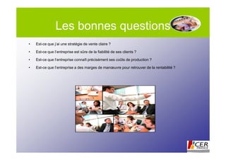 Les bonnes questions
•   Est-ce que j’ai une stratégie de vente claire ?

•   Est-ce que l’entreprise est sûre de la fiabilité de ses clients ?

•   Est-ce que l’entreprise connaît précisément ses coûts de production ?

•   Est-ce que l’entreprise a des marges de manœuvre pour retrouver de la rentabilité ?
 