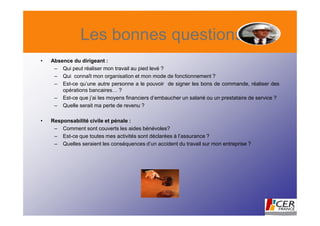Les bonnes questions
•   Absence du dirigeant :
     – Qui peut réaliser mon travail au pied levé ?
     – Qui connaît mon organisation et mon mode de fonctionnement ?
     – Est-ce qu’une autre personne a le pouvoir de signer les bons de commande, réaliser des
        opérations bancaires… ?
     – Est-ce que j’ai les moyens financiers d’embaucher un salarié ou un prestataire de service ?
     – Quelle serait ma perte de revenu ?

•   Responsabilité civile et pénale :
     – Comment sont couverts les aides bénévoles?
     – Est-ce que toutes mes activités sont déclarées à l’assurance ?
     – Quelles seraient les conséquences d’un accident du travail sur mon entreprise ?
 