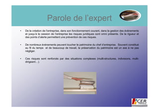 Parole de l’expert
•   De la création de l’entreprise, dans son fonctionnement courant, dans la gestion des évènements
    et jusqu’à la cession de l’entreprise les risques juridiques sont omni présents. De la rigueur et
    des points d’alerte permettent une prévention de ces risques.

•   De nombreux évènements peuvent toucher le patrimoine du chef d’entreprise. Souvent constitué
    au fil du temps et de beaucoup de travail, la préservation du patrimoine est un axe à ne pas
    négliger.

•   Ces risques sont renforcés par des situations complexes (multi-structures, indivisions, multi-
    dirigeant…).
 
