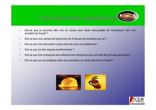 Les bonnes questions
•   Est-ce que je pourrais être mis en cause pour faute inexcusable de l’employeur lors d’un
    accident du travail ?

•   Est-ce que mon personnel reçoit plus de 8 heures de formation par an ?

•   Est-ce que mon document unique est mis à jour annuellement ?

•   Est-ce que j’ai des risques prudhommaux ?

•   Est-ce que mon entreprise est suffisamment attrayante pour recruter les bonnes personnes ?

•   Est-ce que j’ai une politique claire de prévention en santé sécurité au travail ?
 