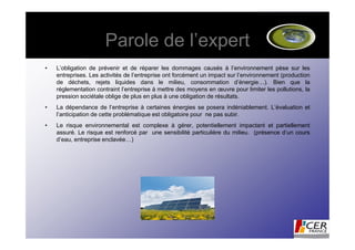 Parole de l’expert
•   L’obligation de prévenir et de réparer les dommages causés à l’environnement pèse sur les
    entreprises. Les activités de l’entreprise ont forcément un impact sur l’environnement (production
    de déchets, rejets liquides dans le milieu, consommation d’énergie…). Bien que la
    réglementation contraint l’entreprise à mettre des moyens en œuvre pour limiter les pollutions, la
    pression sociétale oblige de plus en plus à une obligation de résultats.
•   La dépendance de l’entreprise à certaines énergies se posera indéniablement. L’évaluation et
    l’anticipation de cette problématique est obligatoire pour ne pas subir.
•   Le risque environnemental est complexe à gérer, potentiellement impactant et partiellement
    assuré. Le risque est renforcé par une sensibilité particulière du milieu. (présence d’un cours
    d’eau, entreprise enclavée…)
 