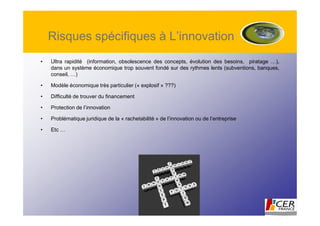 Risques spécifiques à L’innovation
•   Ultra rapidité (information, obsolescence des concepts, évolution des besoins, piratage …),
    dans un système économique trop souvent fondé sur des rythmes lents (subventions, banques,
    conseil, …)

•   Modèle économique très particulier (« explosif » ???)

•   Difficulté de trouver du financement

•   Protection de l’innovation

•   Problématique juridique de la « rachetabilité » de l’innovation ou de l’entreprise

•   Etc …
 