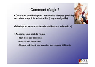 Comment réagir ?
 Continuer de développer l’entreprise (risques positifs) et
sécuriser les points vulnérables (risques négatifs).


Développer ses capacités de résilience (« rebondir »)


 Accepter une part de risque
   -Tout n’est pas assurable
   -Tout couvrir coûte cher
   -Chaque individu à une aversion aux risques différente
 