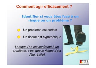 Comment agir efficacement ?

      Identifier si vous êtes face à un
         risque ou un problème ?

       Un problème est certain

       Un risque est hypothétique


 Lorsque l’on est confronté à un
problème, c’est que le risque s’est
           déjà réalisé
 