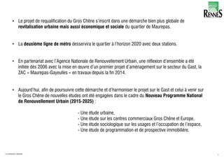 4LA FABRIQUE URBAINE
• Le projet de requalification du Gros Chêne s’inscrit dans une démarche bien plus globale de
revitalisation urbaine mais aussi économique et sociale du quartier de Maurepas.
• La deuxième ligne de métro desservira le quartier à l’horizon 2020 avec deux stations.
• En partenariat avec l’Agence Nationale de Renouvellement Urbain, une réflexion d’ensemble a été
initiée dès 2006 avec la mise en œuvre d’un premier projet d’aménagement sur le secteur du Gast, la
ZAC « Maurepas-Gayeulles » en travaux depuis la fin 2014.
• Aujourd’hui, afin de poursuivre cette démarche et d’harmoniser le projet sur le Gast et celui à venir sur
le Gros Chêne de nouvelles études ont été engagées dans le cadre du Nouveau Programme National
de Renouvellement Urbain (2015-2025) :
- Une étude urbaine,
- Une étude sur les centres commerciaux Gros Chêne et Europe,
- Une étude sociologique sur les usages et l’occupation de l’espace,
- Une étude de programmation et de prospective immobilière.
 
