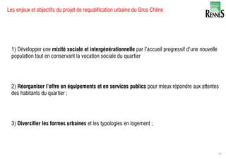 1) Développer une mixité sociale et intergénérationnelle par l’accueil progressif d’une nouvelle
population tout en conservant la vocation sociale du quartier
2) Réorganiser l’offre en équipements et en services publics pour mieux répondre aux attentes
des habitants du quartier ;
3) Diversifier les formes urbaines et les typologies en logement ;
Les enjeux et objectifs du projet de requalification urbaine du Gros Chêne
49
 