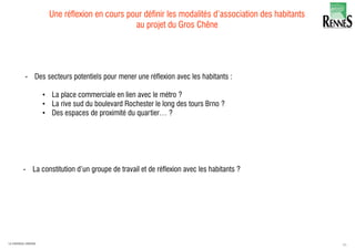 65LA FABRIQUE URBAINE
Une réflexion en cours pour définir les modalités d’association des habitants
au projet du Gros Chêne
- La constitution d’un groupe de travail et de réflexion avec les habitants ?
- Des secteurs potentiels pour mener une réflexion avec les habitants :
• La place commerciale en lien avec le métro ?
• La rive sud du boulevard Rochester le long des tours Brno ?
• Des espaces de proximité du quartier… ?
 