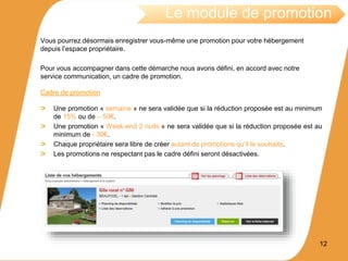 Vous pourrez désormais enregistrer vous-même une promotion pour votre hébergement
depuis l’espace propriétaire.
Pour vous accompagner dans cette démarche nous avons défini, en accord avec notre
service communication, un cadre de promotion.
Cadre de promotion
Une promotion « semaine » ne sera validée que si la réduction proposée est au minimum
de 15% ou de – 50€.
Une promotion « Week-end 2 nuits » ne sera validée que si la réduction proposée est au
minimum de - 30€.
Chaque propriétaire sera libre de créer autant de promotions qu’il le souhaite.
Les promotions ne respectant pas le cadre défini seront désactivées.
12
Le module de promotion
 
