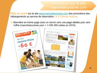 18
Promotion sur le site
manchetourisme.com
Mise en avant sur le site www.manchetourisme.com des promotions des
hébergements au service de réservation : 4 à 5 temps forts/an.
Bannière en home page avec un renvoi vers une page dédiée puis vers
l’offre (manchetourisme.com = 1 035 350 visites en 2014).
 