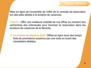 Mise en ligne de l’ensemble de l’offre de la centrale de réservation
sur des sites dédiés à la location de vacances.
Objectif : Offrir une meilleure visibilité de nos offres au moment des
recherches des internautes pour favoriser la réservation dans les
locations de vacances de la Manche.
La France du Nord au Sud : Offres en ligne avec des temps
forts de promotions soutenus par une mise en avant des
newsletters dédiées.
19
Sites dédiés
 