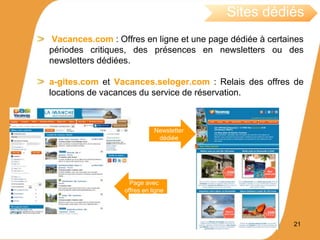 Vacances.com : Offres en ligne et une page dédiée à certaines
périodes critiques, des présences en newsletters ou des
newsletters dédiées.
a-gites.com et Vacances.seloger.com : Relais des offres de
locations de vacances du service de réservation.
Sites dédiés
Newsletter
dédiée
Page avec
offres en ligne
21
 