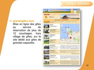 grandsgites.com :
Mise en ligne des gîtes
au service de
réservation de plus de
12 couchages, hors
village de gîtes, sur le
site dédié aux gites de
grandes capacités.
Sites dédiés
22
 
