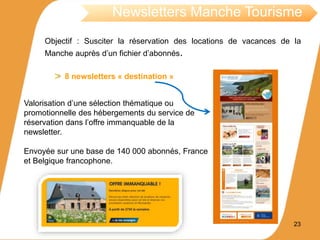 Objectif : Susciter la réservation des locations de vacances de la
Manche auprès d’un fichier d’abonnés.
Newsletters Manche Tourisme
8 newsletters « destination »
Valorisation d’une sélection thématique ou
promotionnelle des hébergements du service de
réservation dans l’offre immanquable de la
newsletter.
Envoyée sur une base de 140 000 abonnés, France
et Belgique francophone.
23
 