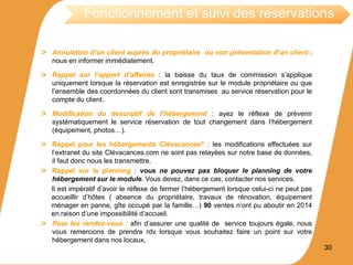 Annulation d’un client auprès du propriétaire ou non présentation d’un client :
nous en informer immédiatement.
Rappel sur l’apport d’affaires : la baisse du taux de commission s’applique
uniquement lorsque la réservation est enregistrée sur le module propriétaire ou que
l’ensemble des coordonnées du client sont transmises au service réservation pour le
compte du client.
Modification du descriptif de l’hébergement : ayez le réflexe de prévenir
systématiquement le service réservation de tout changement dans l’hébergement
(équipement, photos…).
Rappel pour les hébergements Clévacances® : les modifications effectuées sur
l’extranet du site Clévacances.com ne sont pas relayées sur notre base de données,
il faut donc nous les transmettre.
Rappel sur le planning : vous ne pouvez pas bloquer le planning de votre
hébergement sur le module. Vous devez, dans ce cas, contacter nos services.
Il est impératif d’avoir le réflexe de fermer l’hébergement lorsque celui-ci ne peut pas
accueillir d’hôtes ( absence du propriétaire, travaux de rénovation, équipement
ménager en panne, gîte occupé par la famille…) 90 ventes n’ont pu aboutir en 2014
en raison d’une impossibilité d’accueil.
Pour les rendez-vous : afin d’assurer une qualité de service toujours égale, nous
vous remercions de prendre rdv lorsque vous souhaitez faire un point sur votre
hébergement dans nos locaux,
30
Fonctionnement et suivi des réservations
 
