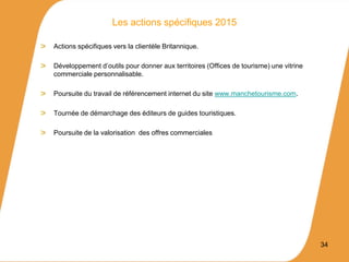 Actions spécifiques vers la clientèle Britannique.
Développement d’outils pour donner aux territoires (Offices de tourisme) une vitrine
commerciale personnalisable.
Poursuite du travail de référencement internet du site www.manchetourisme.com.
Tournée de démarchage des éditeurs de guides touristiques.
Poursuite de la valorisation des offres commerciales
34
Les actions spécifiques 2015
 