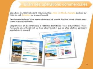 Les actions promotionnelles sont relayées sur les e-news de Manche Tourisme ainsi que sur
notre site web (bannières sur la page d’accueil).
Certaines ont fait l’objet d’une e-news dédiée soit par Manche Tourisme ou une mise en avant
chez l’un de nos partenaires.
Les promotions ont été transmises à la Fédération des Gîtes de France et aux Gîtes de France
Normandie afin qu’ils relayent sur leurs sites Internet et que les gîtes labellisés participant
soient ainsi mis en avant.
9
Bilan des opérations commerciales
 
