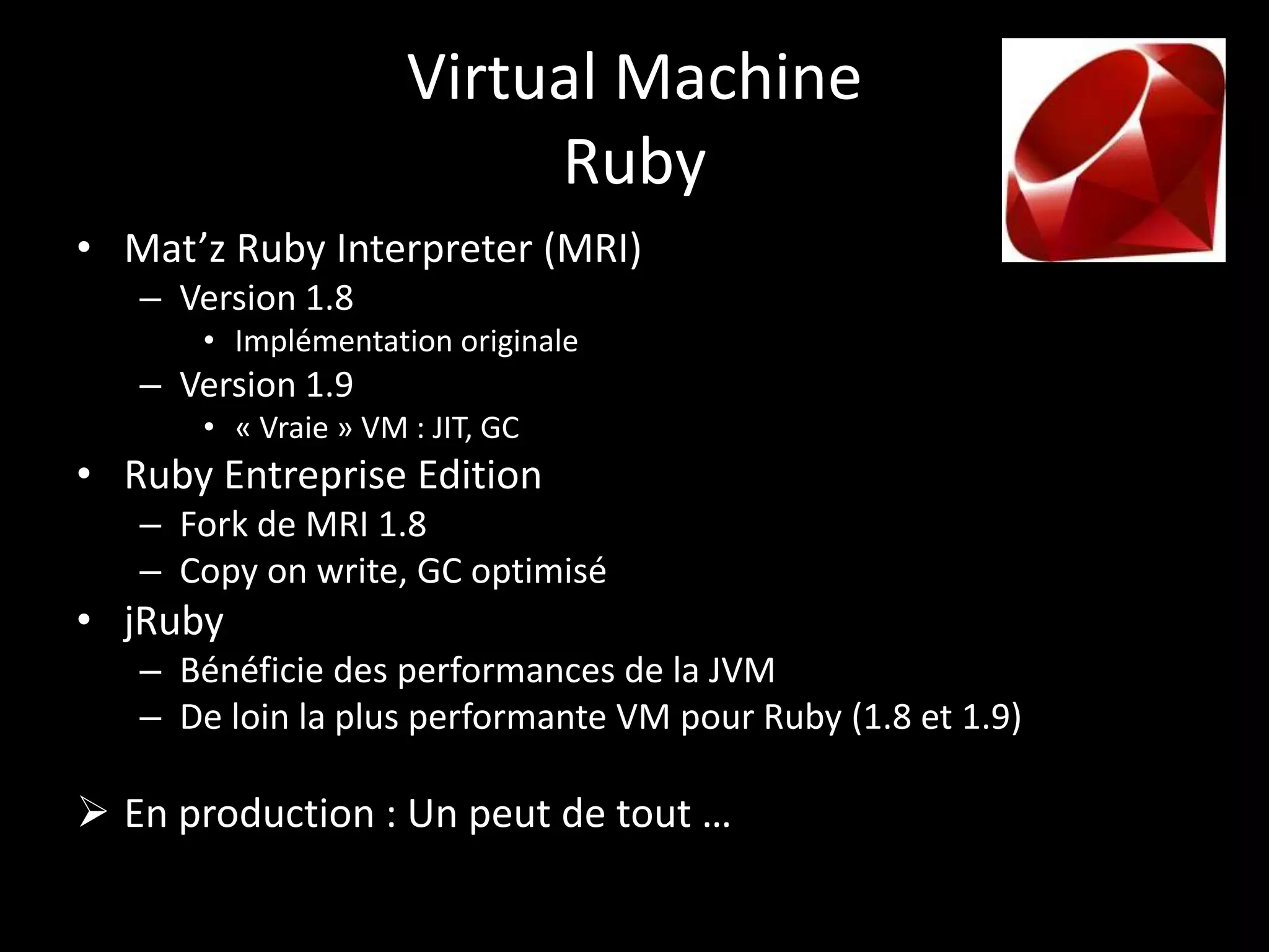Virtual Machine
                          Ruby
• Mat’z Ruby Interpreter (MRI)
   – Version 1.8
      • Implémentation originale
   – Version 1.9
      • « Vraie » VM : JIT, GC
• Ruby Entreprise Edition
   – Fork de MRI 1.8
   – Copy on write, GC optimisé
• jRuby
   – Bénéficie des performances de la JVM
   – De loin la plus performante VM pour Ruby (1.8 et 1.9)

 En production : Un peut de tout …
 
