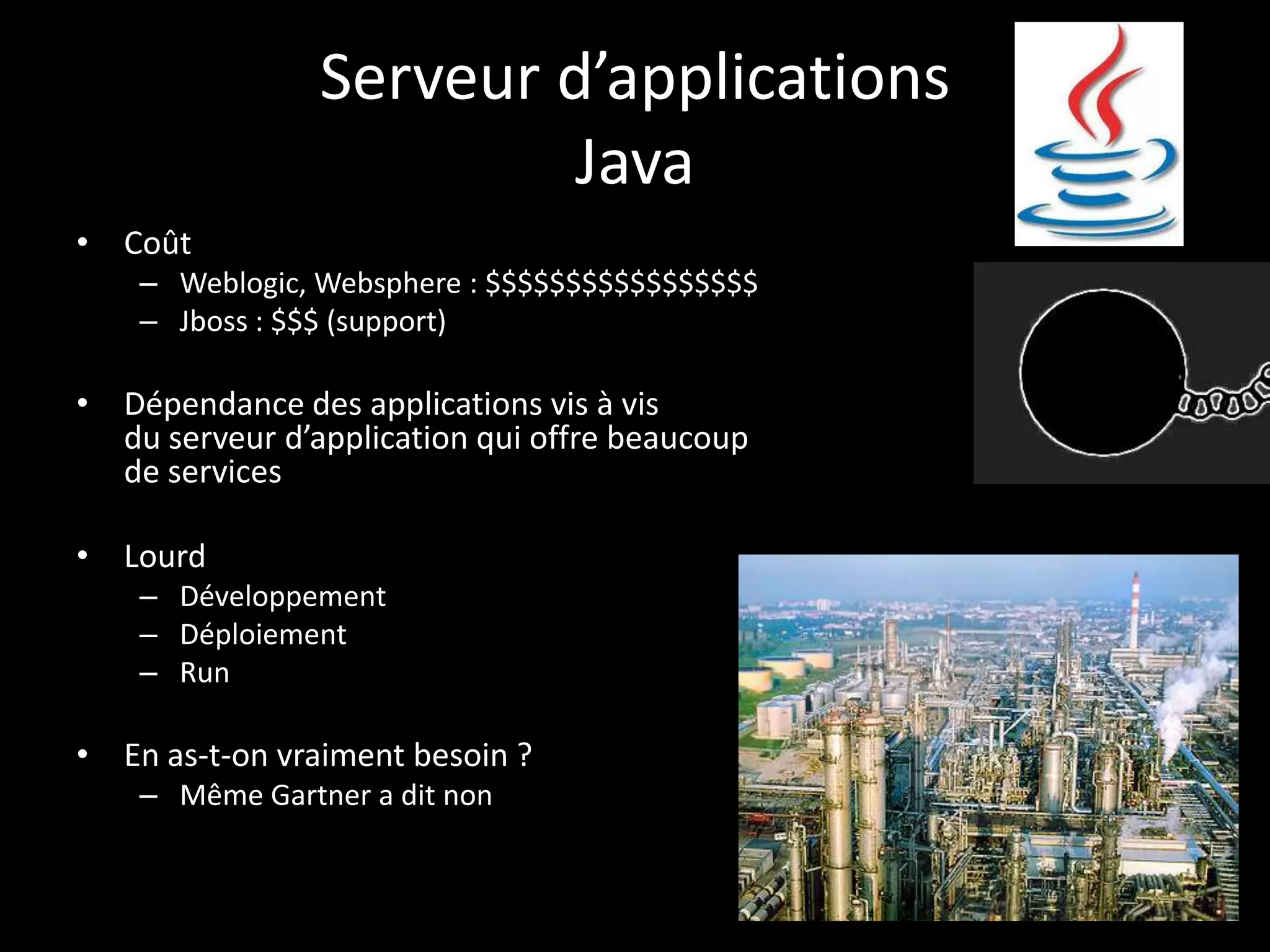 Serveur d’applications
                         Java
• Coût
    – Weblogic, Websphere : $$$$$$$$$$$$$$$$$
    – Jboss : $$$ (support)

• Dépendance des applications vis à vis
  du serveur d’application qui offre beaucoup
  de services

• Lourd
    – Développement
    – Déploiement
    – Run

• En as-t-on vraiment besoin ?
    – Même Gartner a dit non
 