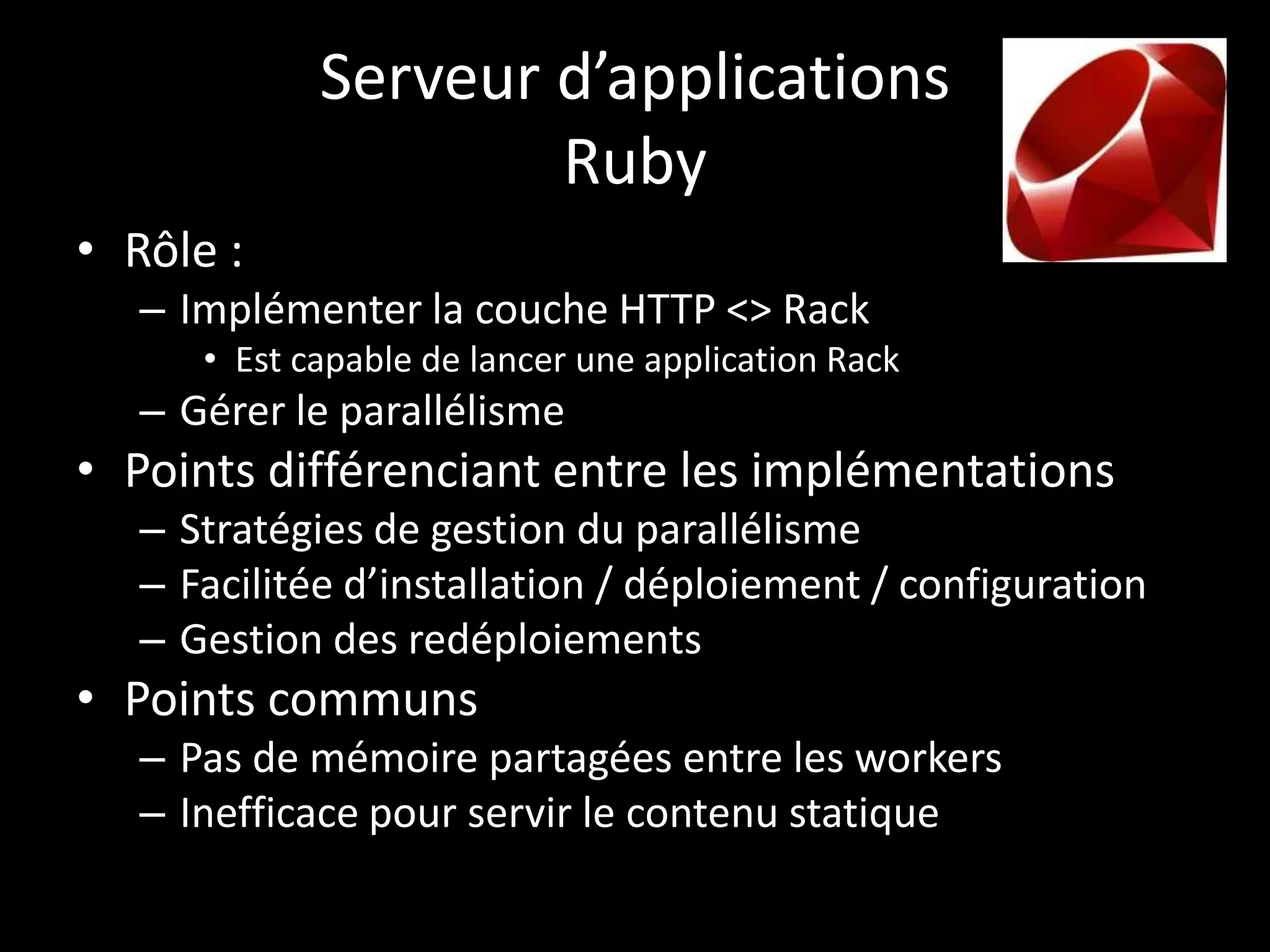 Serveur d’applications
                     Ruby
• Rôle :
   – Implémenter la couche HTTP <> Rack
      • Est capable de lancer une application Rack
   – Gérer le parallélisme
• Points différenciant entre les implémentations
   – Stratégies de gestion du parallélisme
   – Facilitée d’installation / déploiement / configuration
   – Gestion des redéploiements
• Points communs
   – Pas de mémoire partagées entre les workers
   – Inefficace pour servir le contenu statique
 